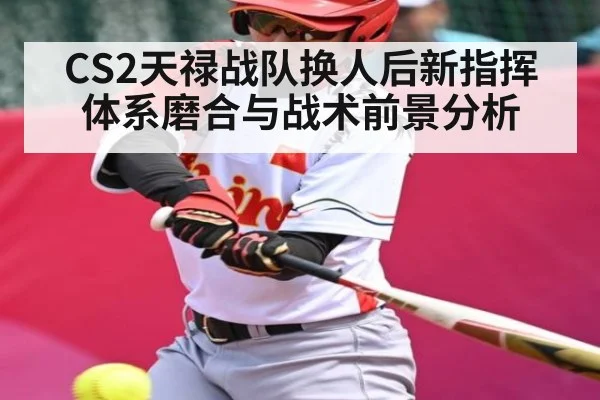 CS2天禄战队换人后新指挥体系磨合与战术前景分析（kaiyun）