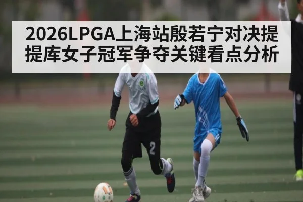 2026LPGA上海站殷若宁对决提提库女子冠军争夺关键看点分析（kaiyun）